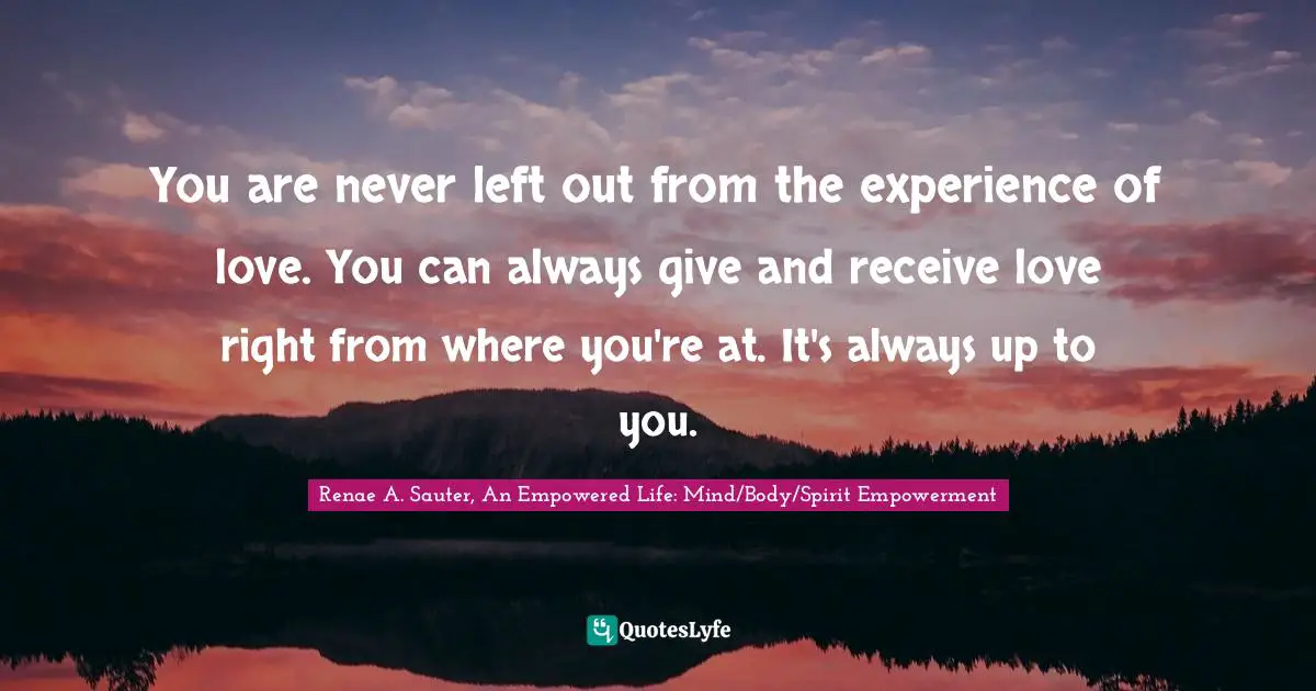 Renae A. Sauter, An Empowered Life: Mind/Body/Spirit Empowerment Quotes: "You are never left out from the experience of love. You can always give and receive love right from where you're at. It's always up to you."