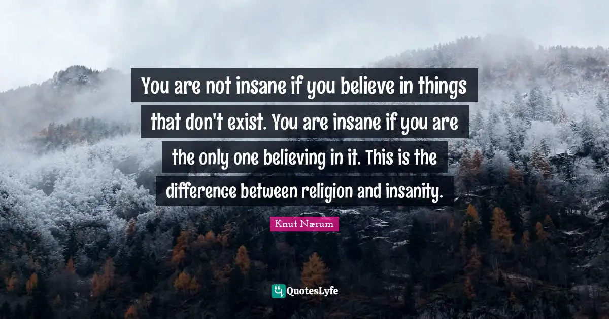 You are not insane if you believe in things that don't exist. You are insane if you are the only one believing in it. This is the difference between religion and insanity.