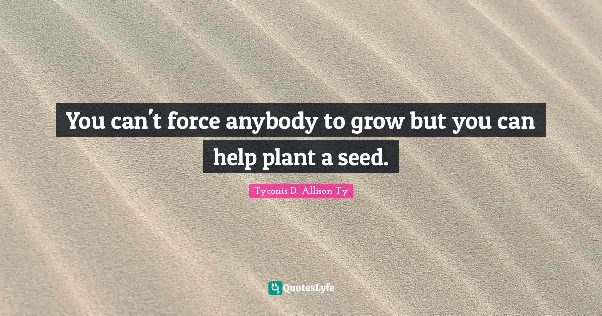 You can't force anybody to grow but you can help plant a seed.
