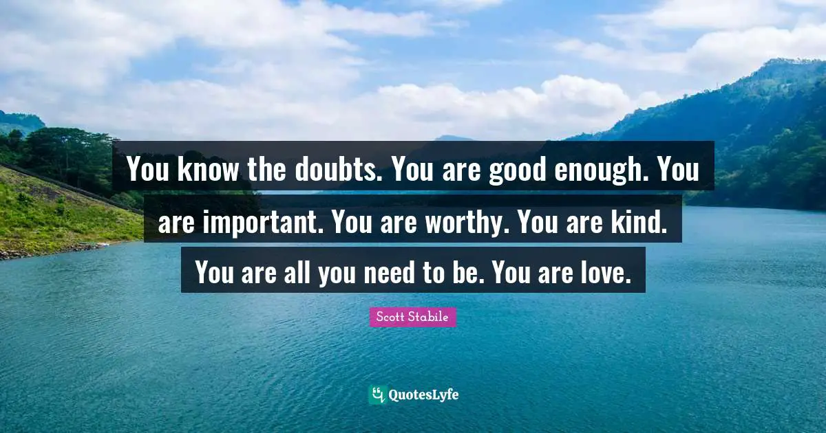 You know the doubts. You are good enough. You are important. You are worthy. You are kind. You are all you need to be. You are love.