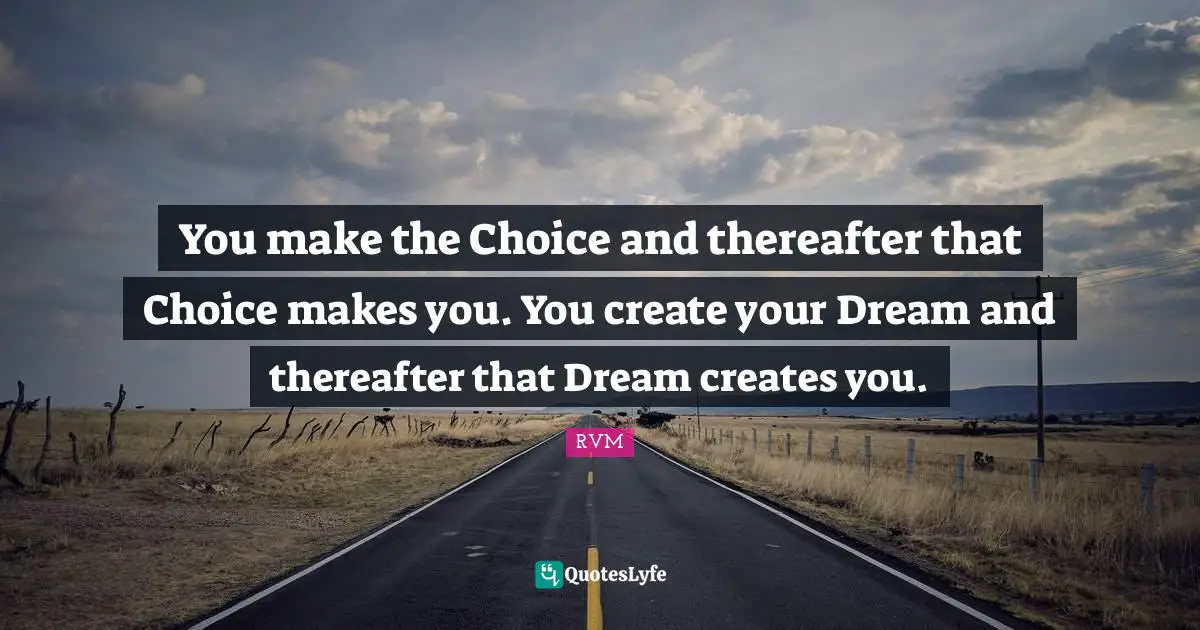 You make the Choice and thereafter that Choice makes you. You create your Dream and thereafter that Dream creates you.
