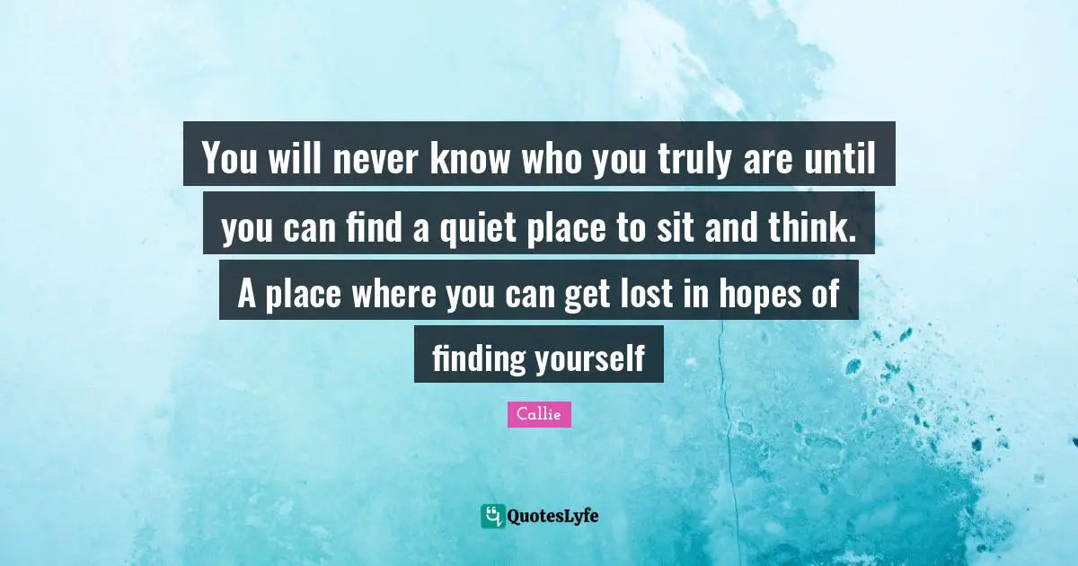 You will never know who you truly are until you can find a quiet place to sit and think. A place where you can get lost in hopes of finding yourself