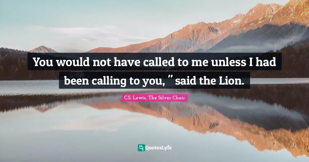 You would not have called to me unless I had been calling to you, " said the Lion.