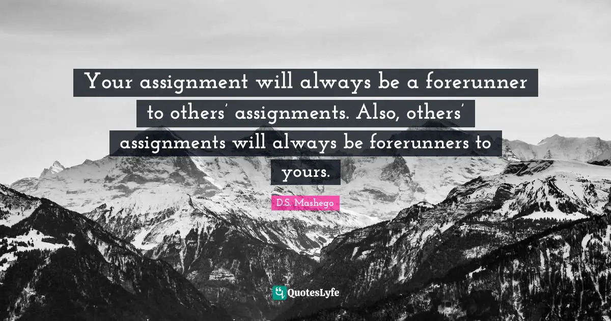 Assignment Quotes: "Your assignment will always be a forerunner to others’ assignments. Also, others’ assignments will always be forerunners to yours."