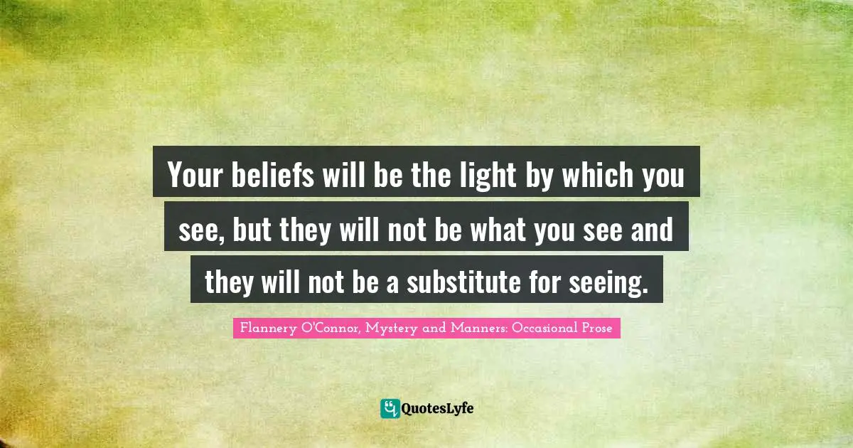 Your beliefs will be the light by which you see, but they will not be what you see and they will not be a substitute for seeing.
