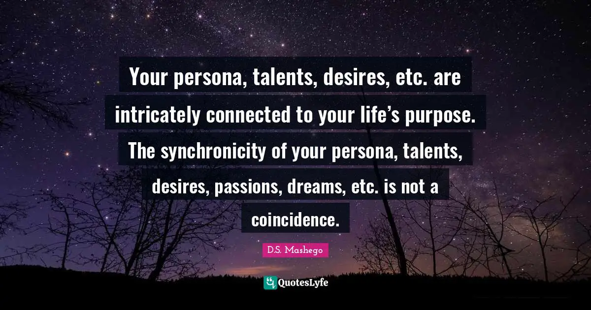 Your persona, talents, desires, etc. are intricately connected to your life’s purpose. The synchronicity of your persona, talents, desires, passions, dreams, etc. is not a coincidence.