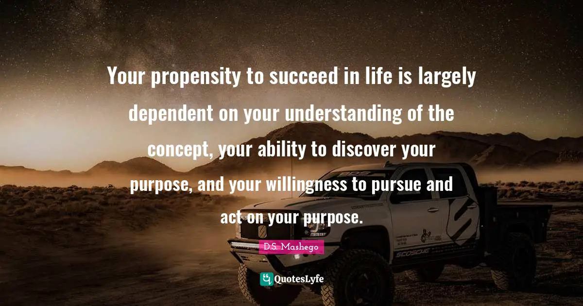 Your propensity to succeed in life is largely dependent on your understanding of the concept, your ability to discover your purpose, and your willingness to pursue and act on your purpose.