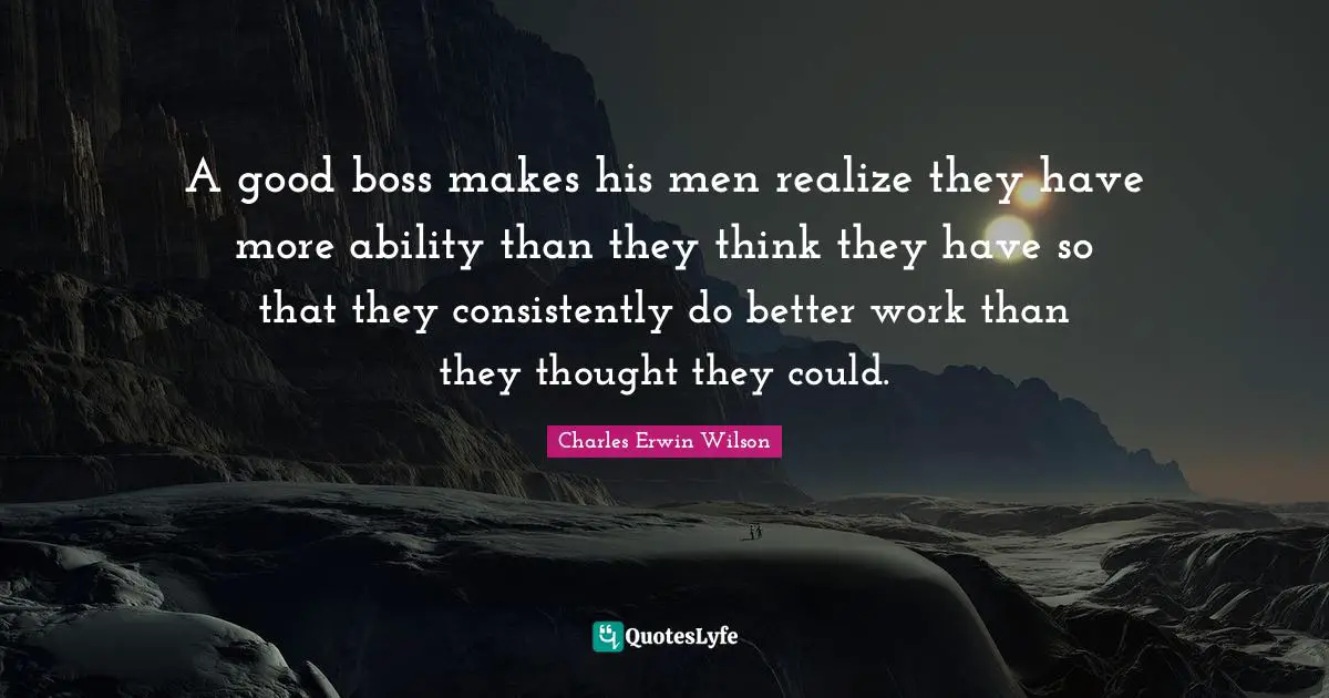 A good boss makes his men realize they have more ability than they think they have so that they consistently do better work than they thought they could.