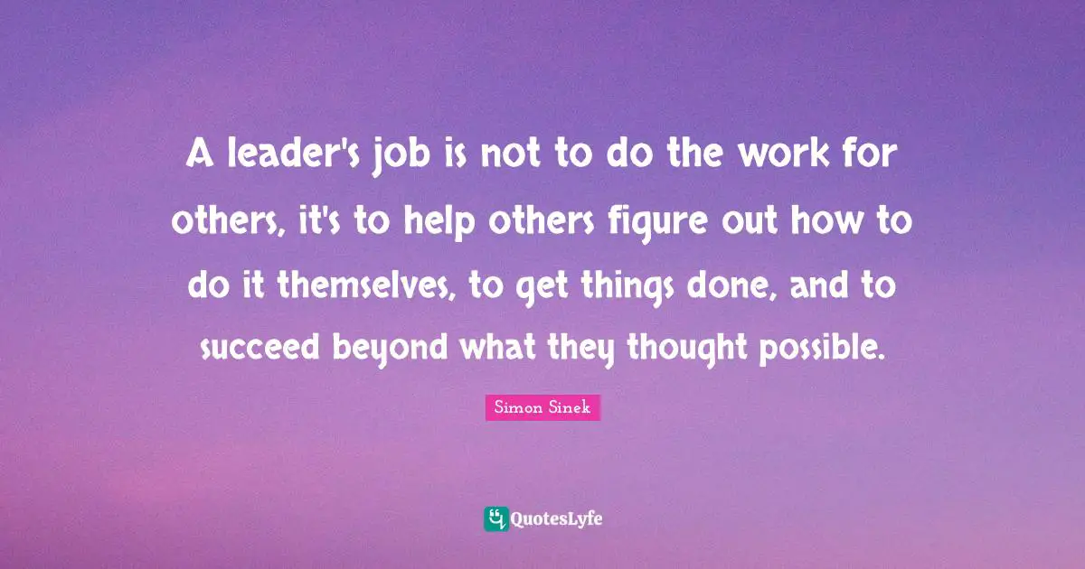 A leader's job is not to do the work for others, it's to help others figure out how to do it themselves, to get things done, and to succeed beyond what they thought possible.