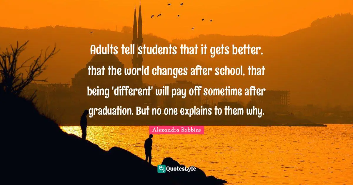 Adults tell students that it gets better, that the world changes after school, that being 'different' will pay off sometime after graduation. But no one explains to them why.