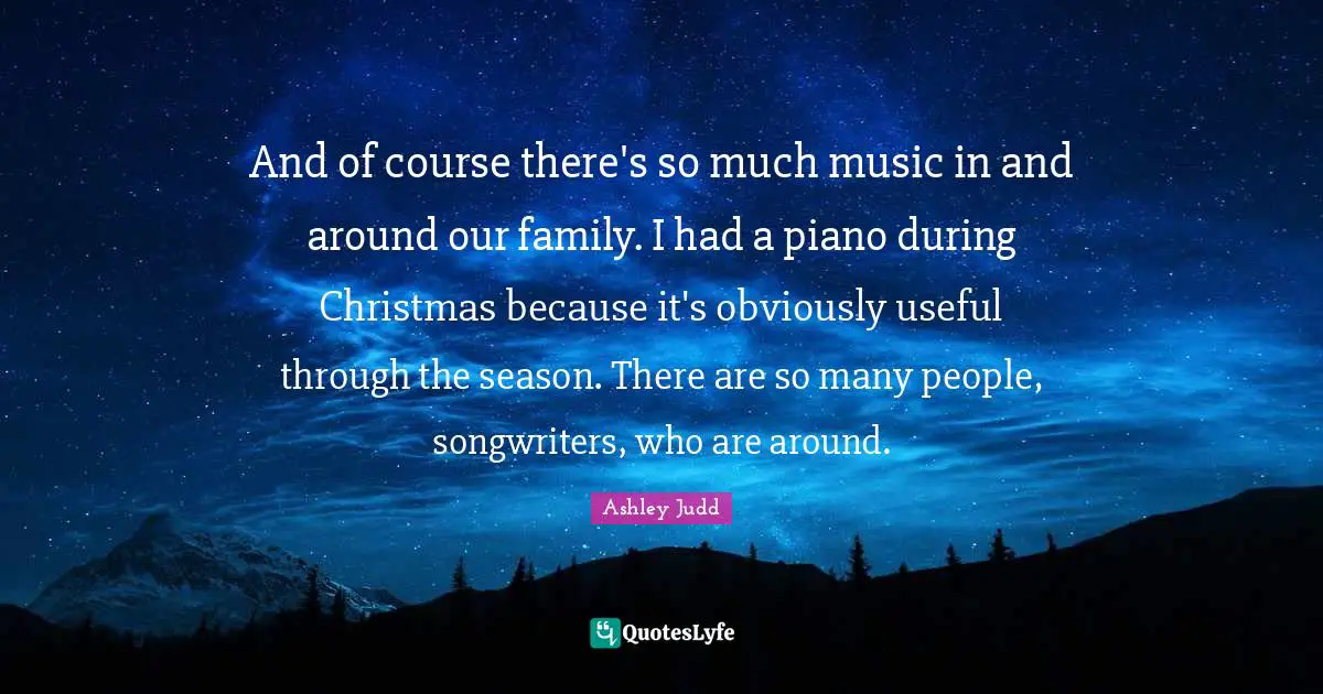 And of course there's so much music in and around our family. I had a piano during Christmas because it's obviously useful through the season. There are so many people, songwriters, who are around.