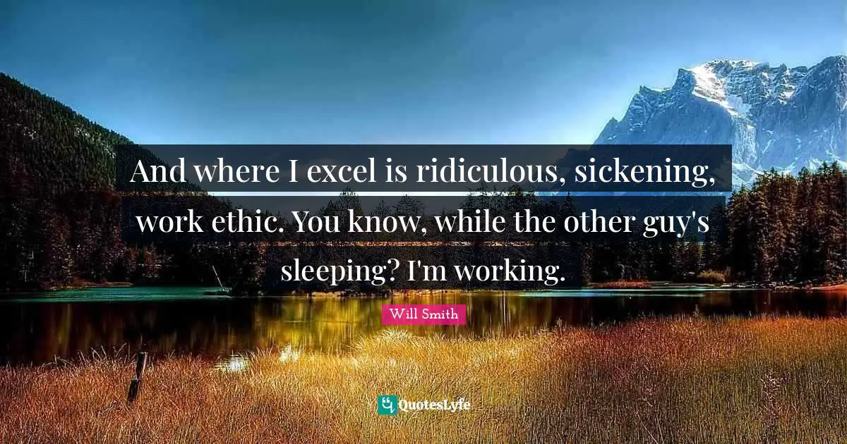 And where I excel is ridiculous, sickening, work ethic. You know, while the other guy's sleeping? I'm working.