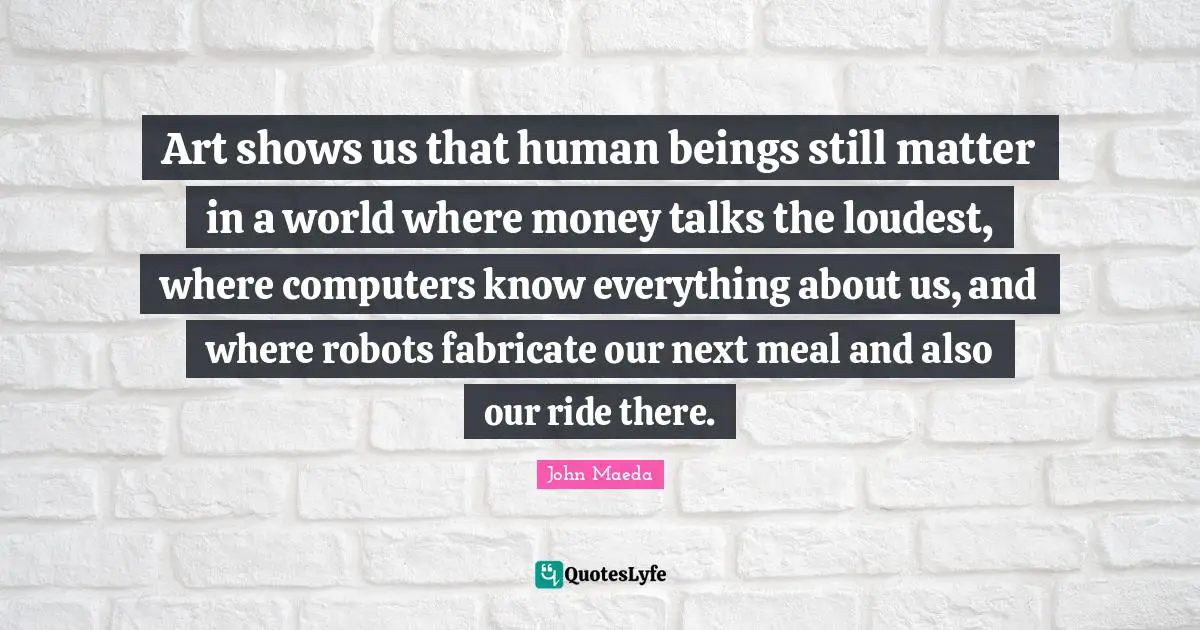 Art shows us that human beings still matter in a world where money talks the loudest, where computers know everything about us, and where robots fabricate our next meal and also our ride there.