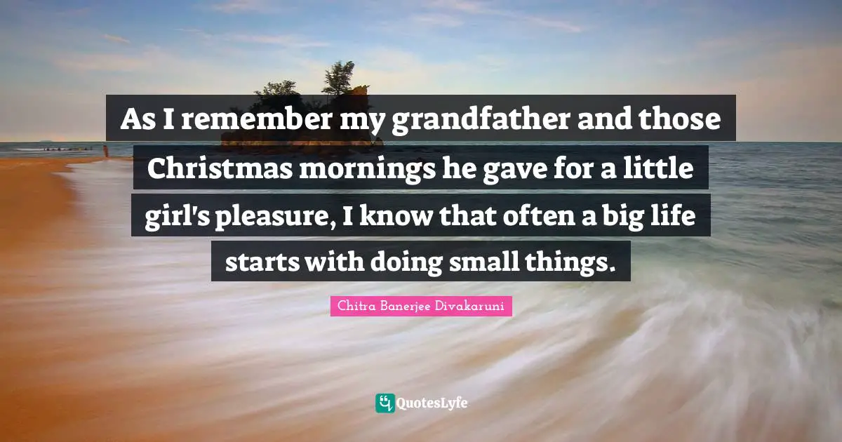 As I remember my grandfather and those Christmas mornings he gave for a little girl's pleasure, I know that often a big life starts with doing small things.