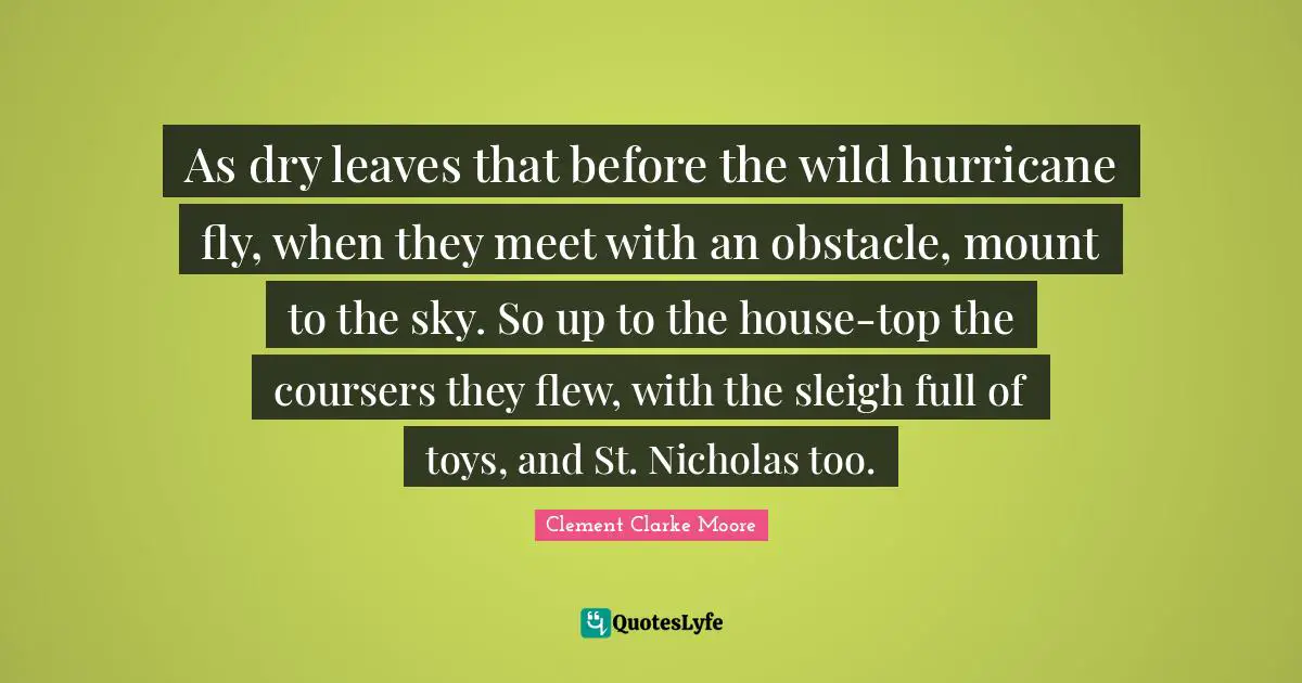 As dry leaves that before the wild hurricane fly, when they meet with an obstacle, mount to the sky. So up to the house-top the coursers they flew, with the sleigh full of toys, and St. Nicholas too.