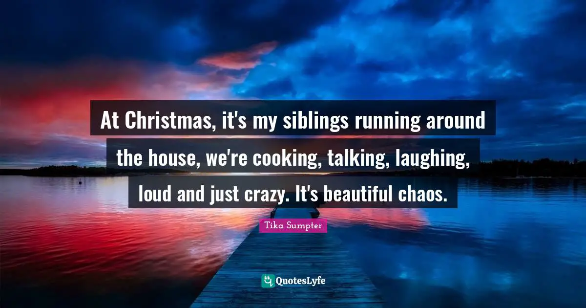 At Christmas, it's my siblings running around the house, we're cooking, talking, laughing, loud and just crazy. It's beautiful chaos.