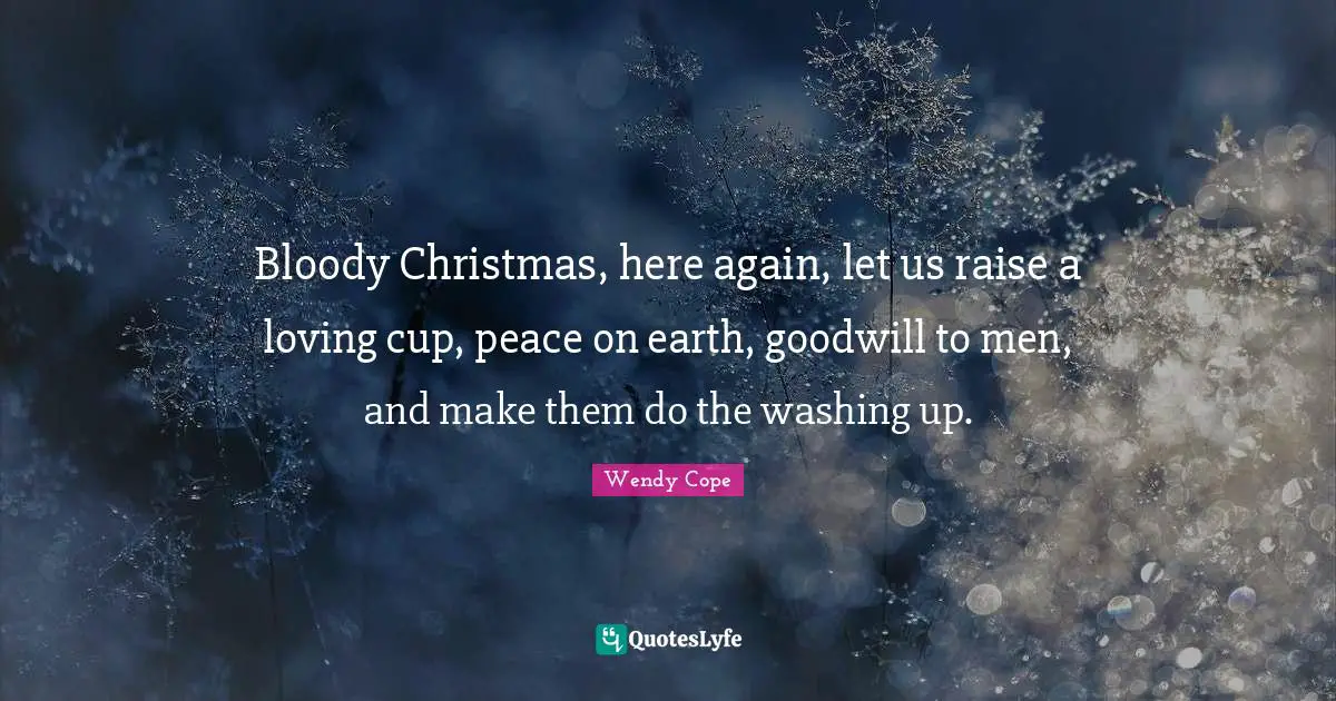 Bloody Christmas, here again, let us raise a loving cup, peace on earth, goodwill to men, and make them do the washing up.