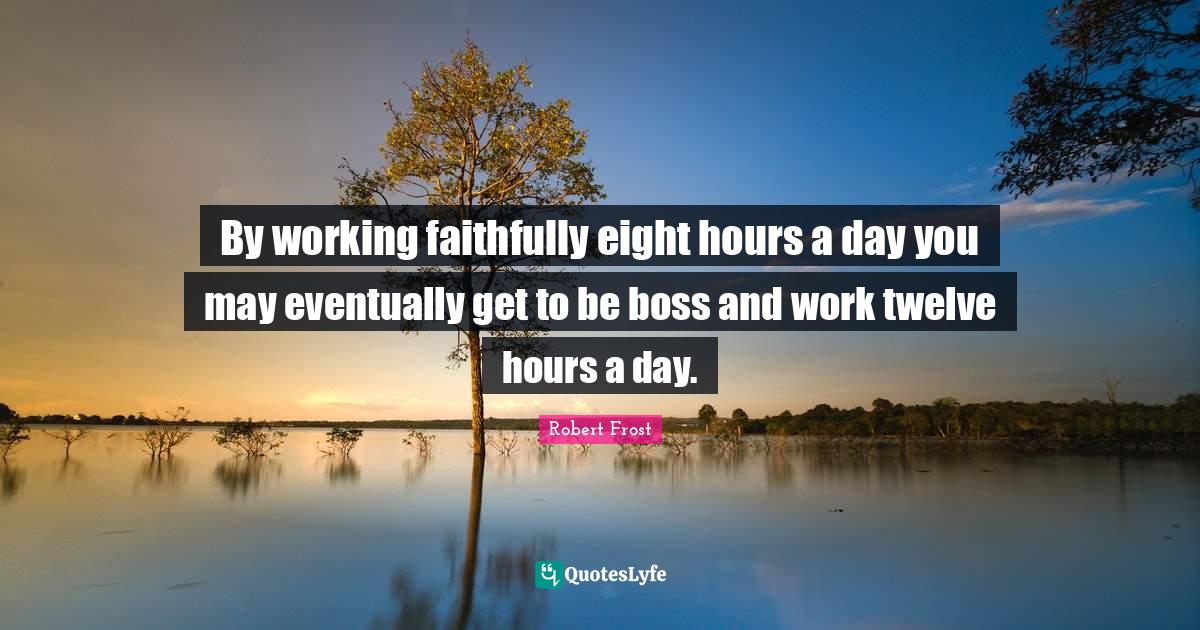 By working faithfully eight hours a day you may eventually get to be a... Quote by Robert Frost