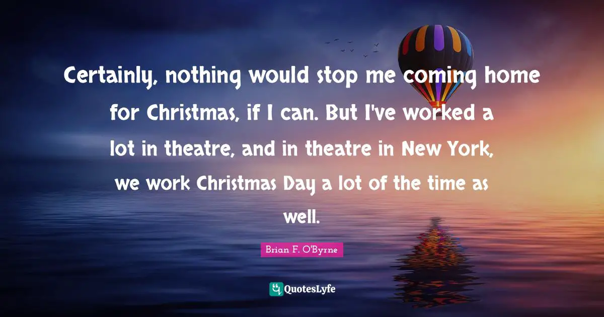 Certainly, nothing would stop me coming home for Christmas, if I can. But I've worked a lot in theatre, and in theatre in New York, we work Christmas Day a lot of the time as well.