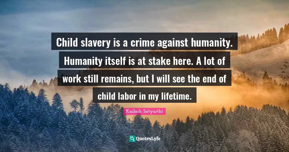 Child slavery is a crime against humanity. Humanity itself is at stake here. A lot of work still remains, but I will see the end of child labor in my lifetime.