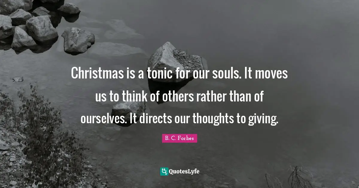 Christmas is a tonic for our souls. It moves us to think of others rather than of ourselves. It directs our thoughts to giving.