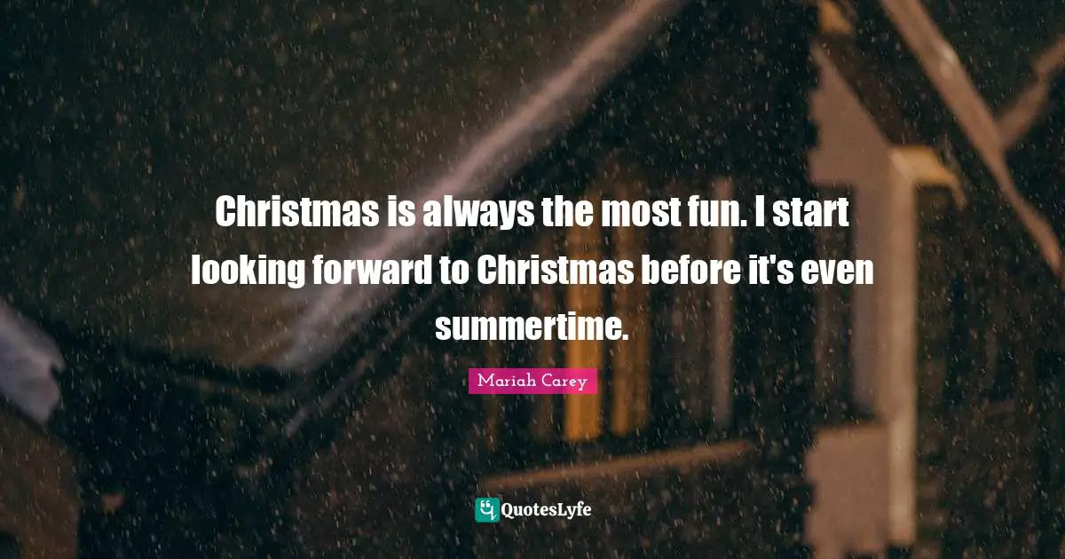 Christmas is always the most fun. I start looking forward to Christmas before it's even summertime.