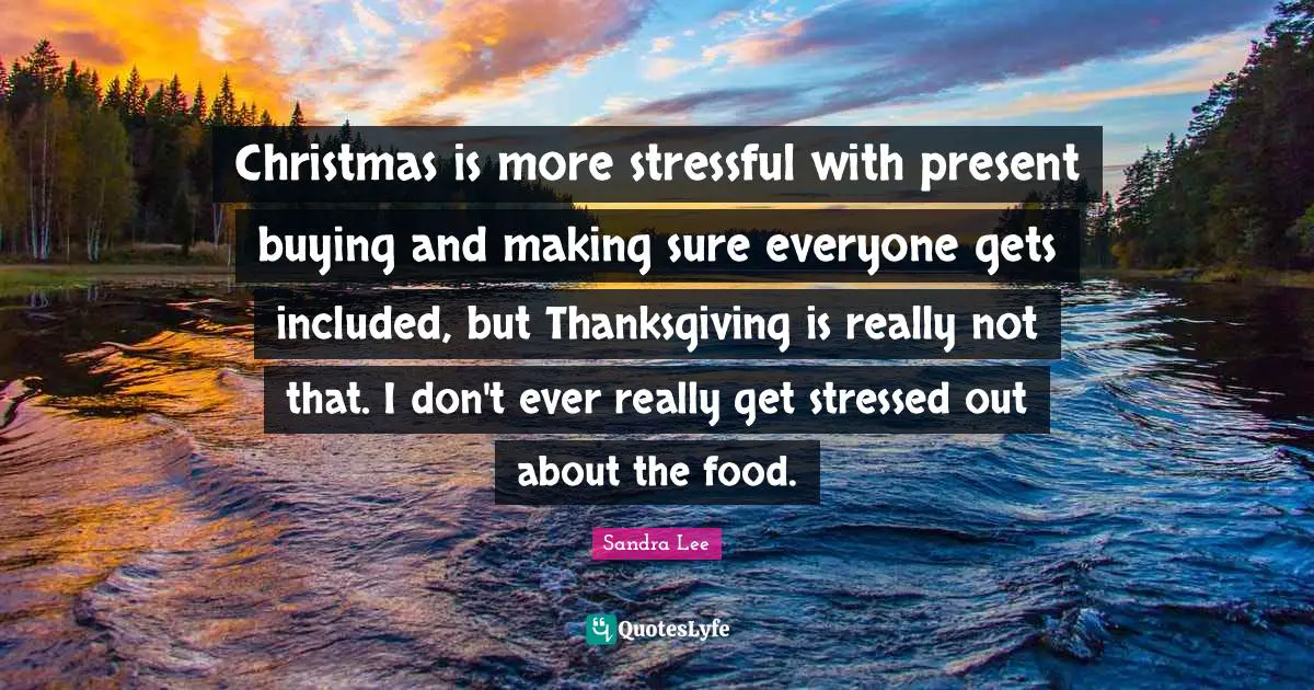 Christmas is more stressful with present buying and making sure everyone gets included, but Thanksgiving is really not that. I don't ever really get stressed out about the food.