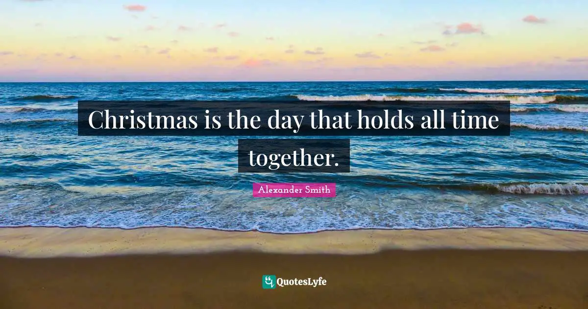 Alexander  Smith Quotes: "Christmas is the day that holds all time together."