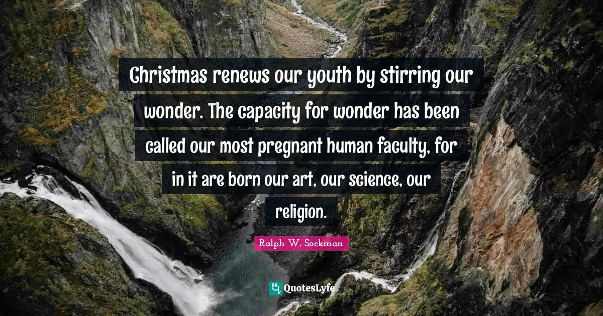 Christmas renews our youth by stirring our wonder. The capacity for wonder has been called our most pregnant human faculty, for in it are born our art, our science, our religion.