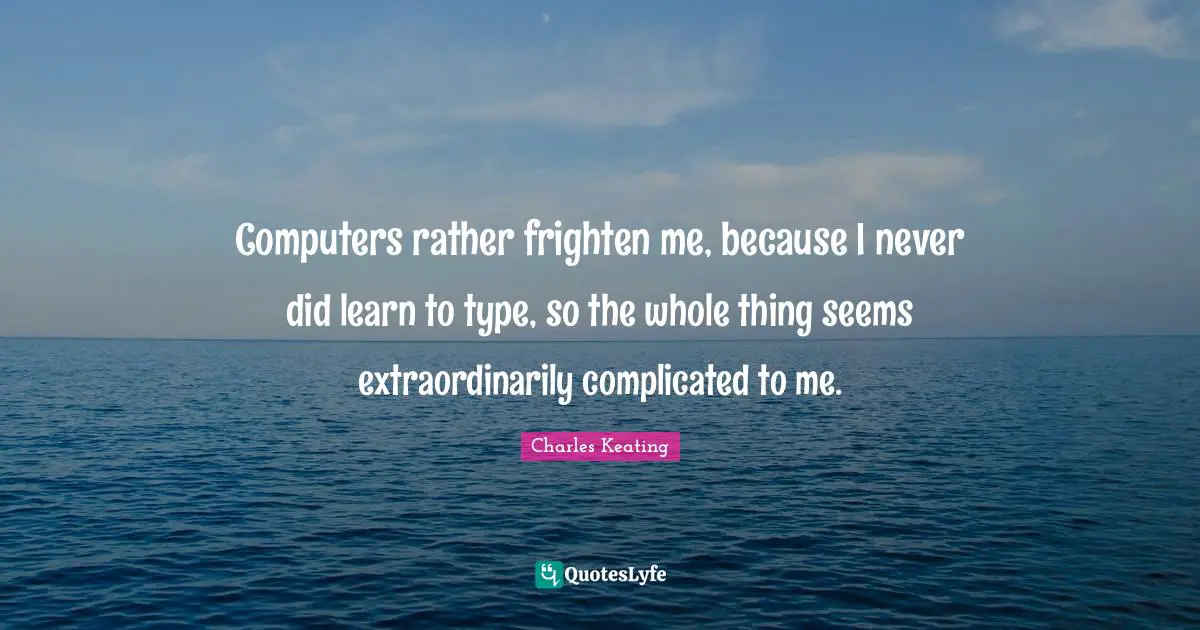 Computers rather frighten me, because I never did learn to type, so the whole thing seems extraordinarily complicated to me.