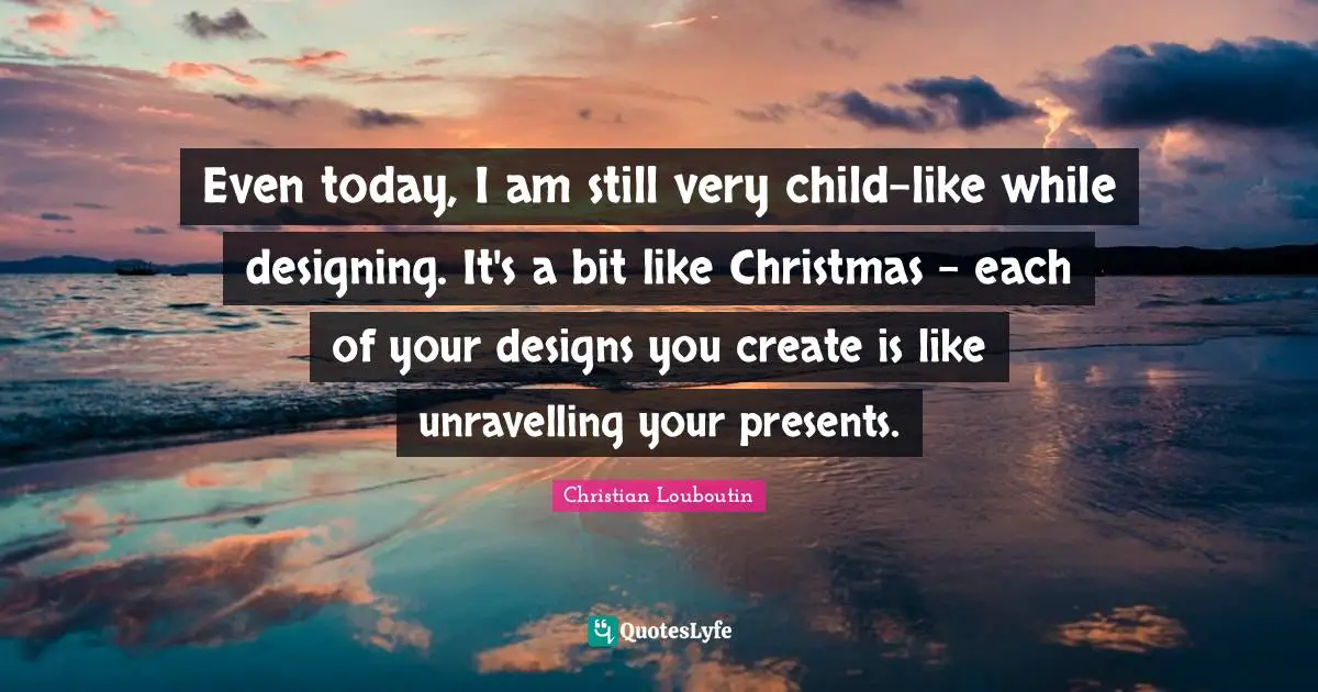 Even today, I am still very child-like while designing. It's a bit like Christmas - each of your designs you create is like unravelling your presents.