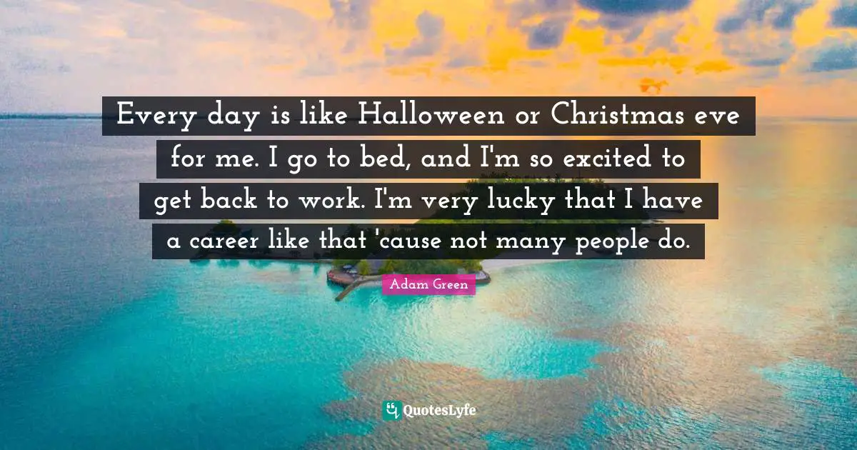 Every day is like Halloween or Christmas eve for me. I go to bed, and I'm so excited to get back to work. I'm very lucky that I have a career like that 'cause not many people do.