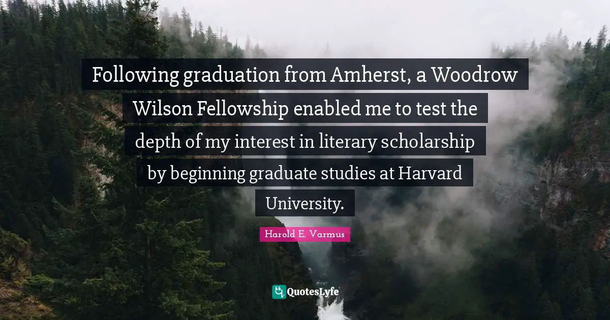 Following graduation from Amherst, a Woodrow Wilson Fellowship enabled me to test the depth of my interest in literary scholarship by beginning graduate studies at Harvard University.