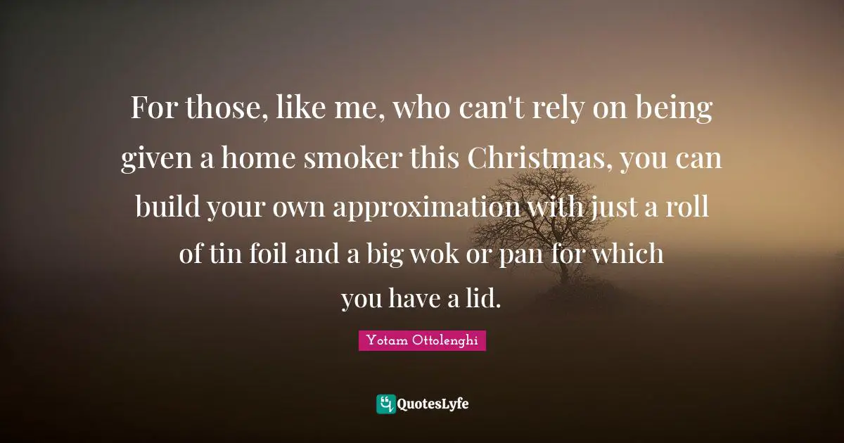 Yotam Ottolenghi Quotes: "For those, like me, who can't rely on being given a home smoker this Christmas, you can build your own approximation with just a roll of tin foil and a big wok or pan for which you have a lid."