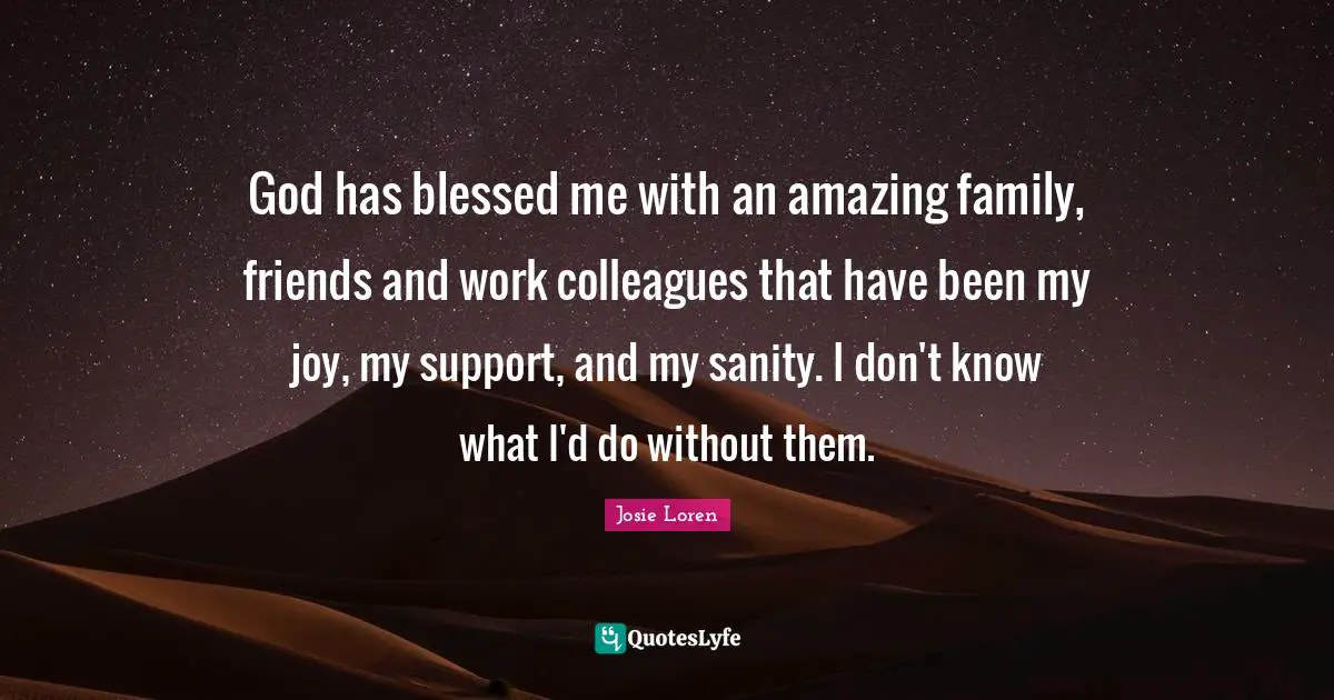 God has blessed me with an amazing family, friends and work colleagues that have been my joy, my support, and my sanity. I don't know what I'd do without them.