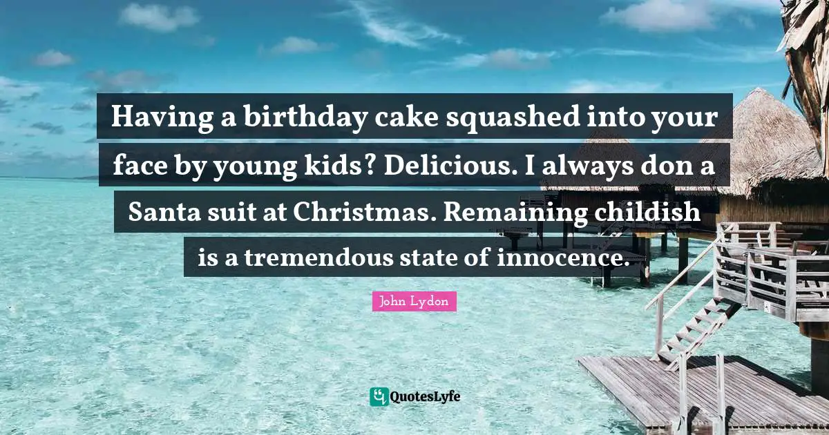 Having a birthday cake squashed into your face by young kids? Delicious. I always don a Santa suit at Christmas. Remaining childish is a tremendous state of innocence.
