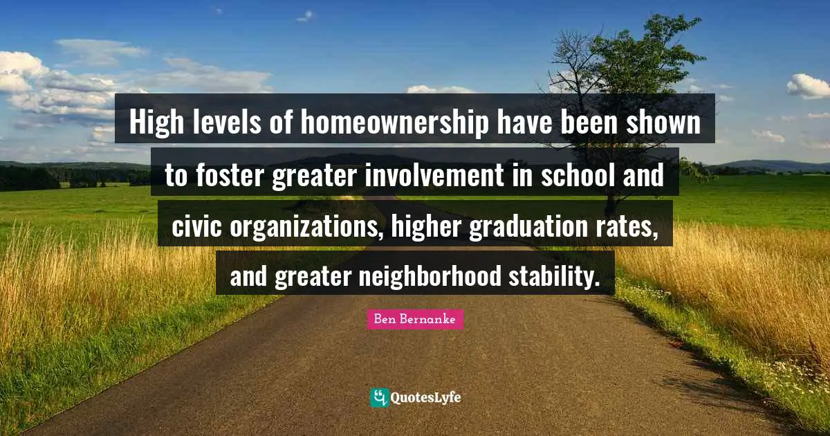 High levels of homeownership have been shown to foster greater involvement in school and civic organizations, higher graduation rates, and greater neighborhood stability.