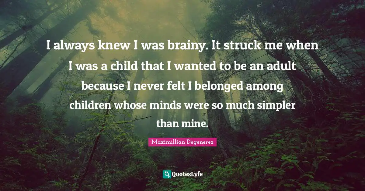 I always knew I was brainy. It struck me when I was a child that I wanted to be an adult because I never felt I belonged among children whose minds were so much simpler than mine.