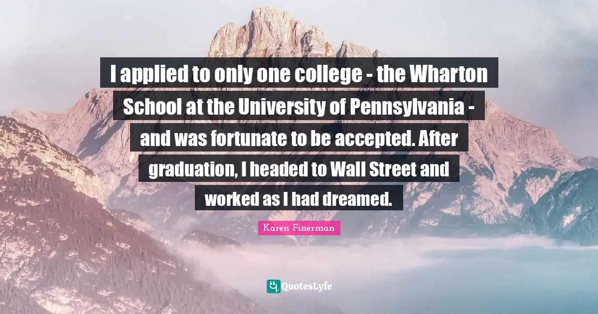 I applied to only one college - the Wharton School at the University of Pennsylvania - and was fortunate to be accepted. After graduation, I headed to Wall Street and worked as I had dreamed.