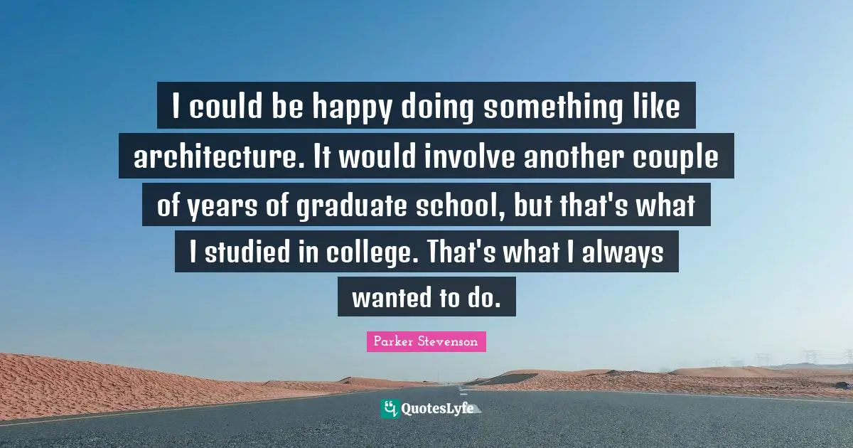 I could be happy doing something like architecture. It would involve another couple of years of graduate school, but that's what I studied in college. That's what I always wanted to do.