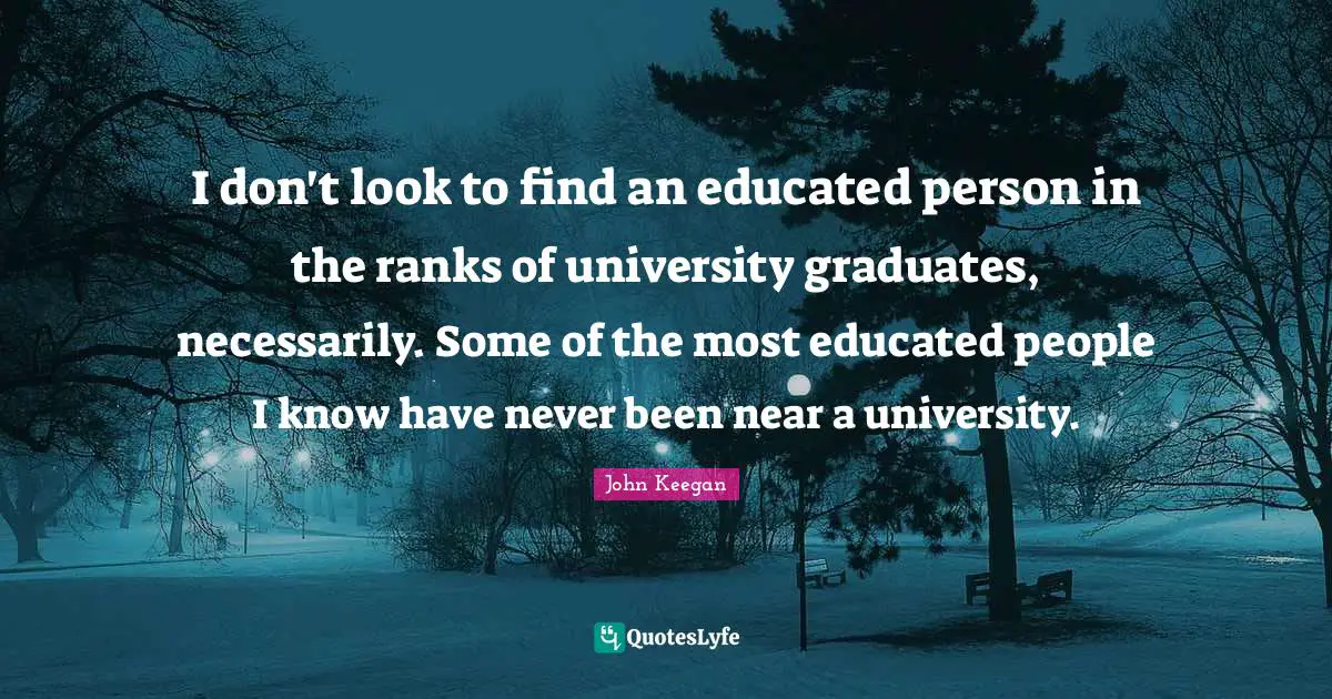 I don't look to find an educated person in the ranks of university graduates, necessarily. Some of the most educated people I know have never been near a university.