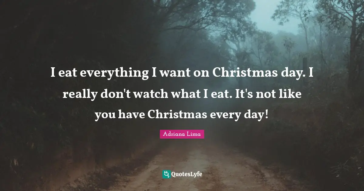 I eat everything I want on Christmas day. I really don't watch what I eat. It's not like you have Christmas every day!