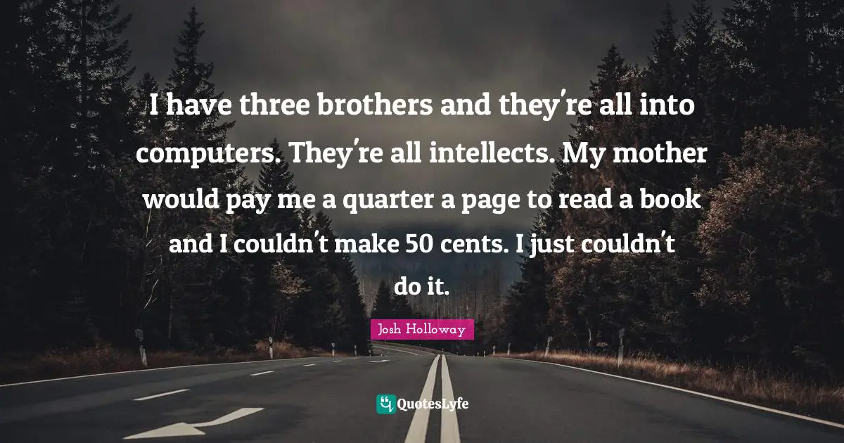 I have three brothers and they're all into computers. They're all intellects. My mother would pay me a quarter a page to read a book and I couldn't make 50 cents. I just couldn't do it.