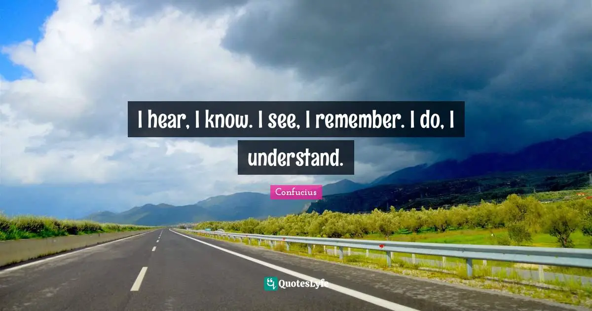I hear, I know. I see, I remember. I do, I understand.