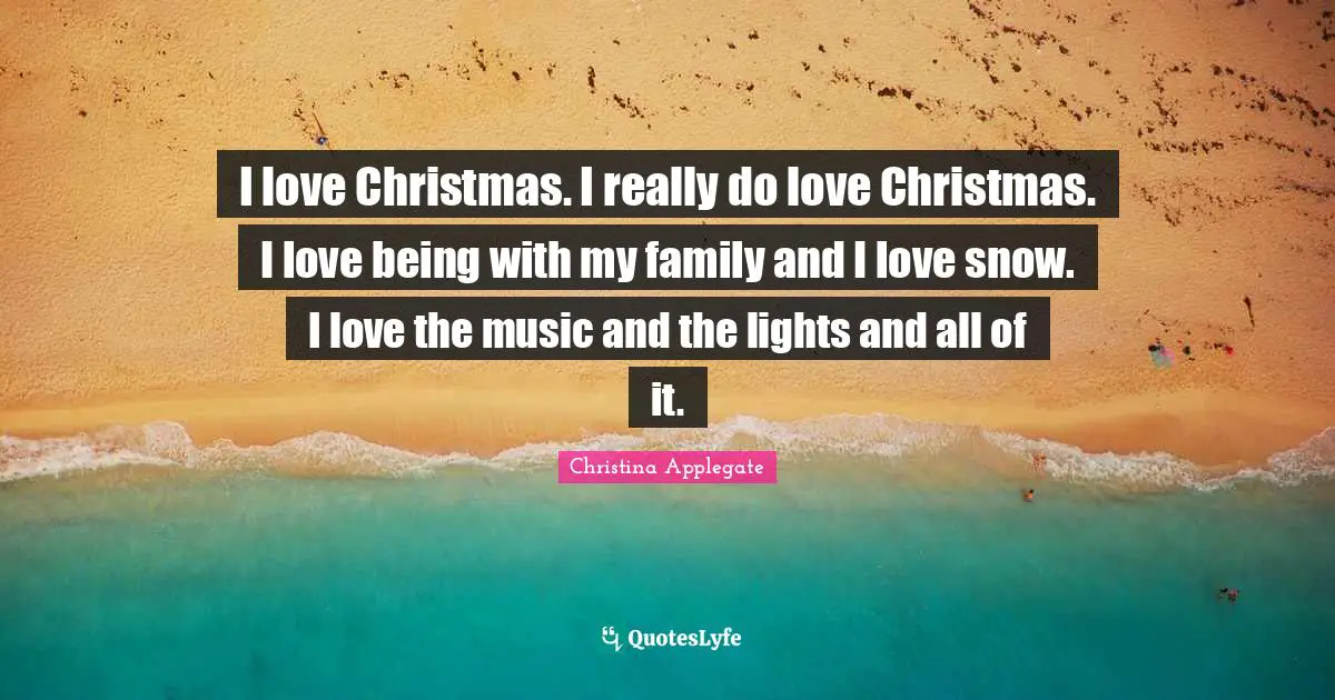I love Christmas. I really do love Christmas. I love being with my family and I love snow. I love the music and the lights and all of it.