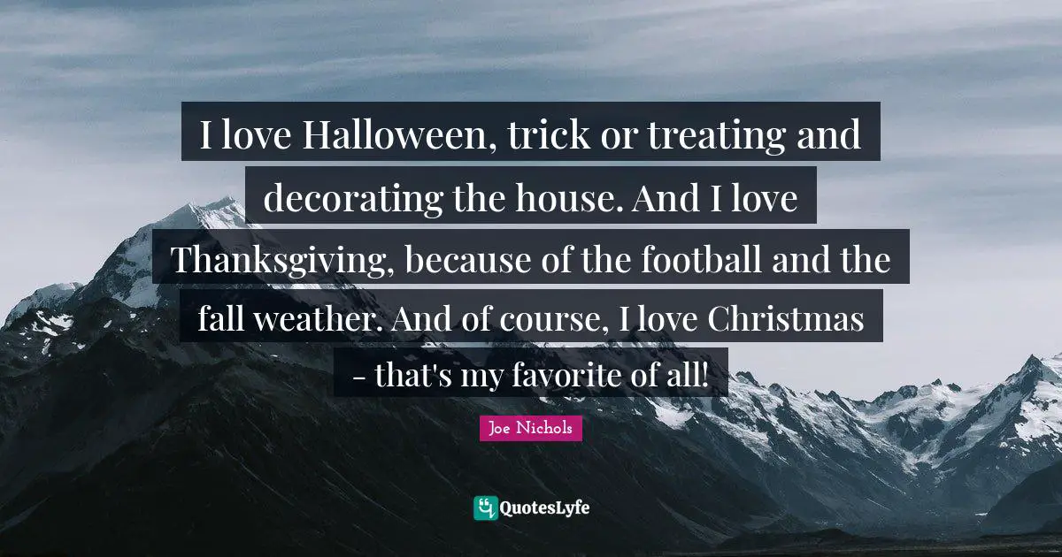 I love Halloween, trick or treating and decorating the house. And I love Thanksgiving, because of the football and the fall weather. And of course, I love Christmas - that's my favorite of all!