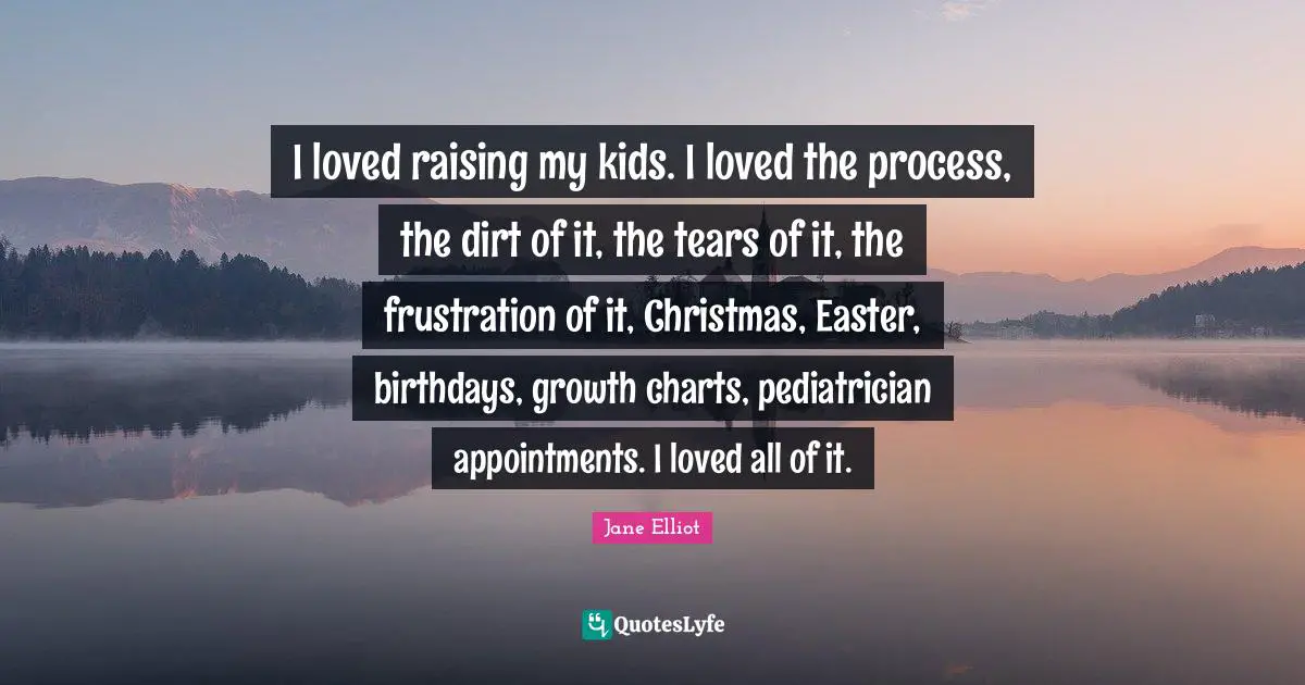 I loved raising my kids. I loved the process, the dirt of it, the tears of it, the frustration of it, Christmas, Easter, birthdays, growth charts, pediatrician appointments. I loved all of it.