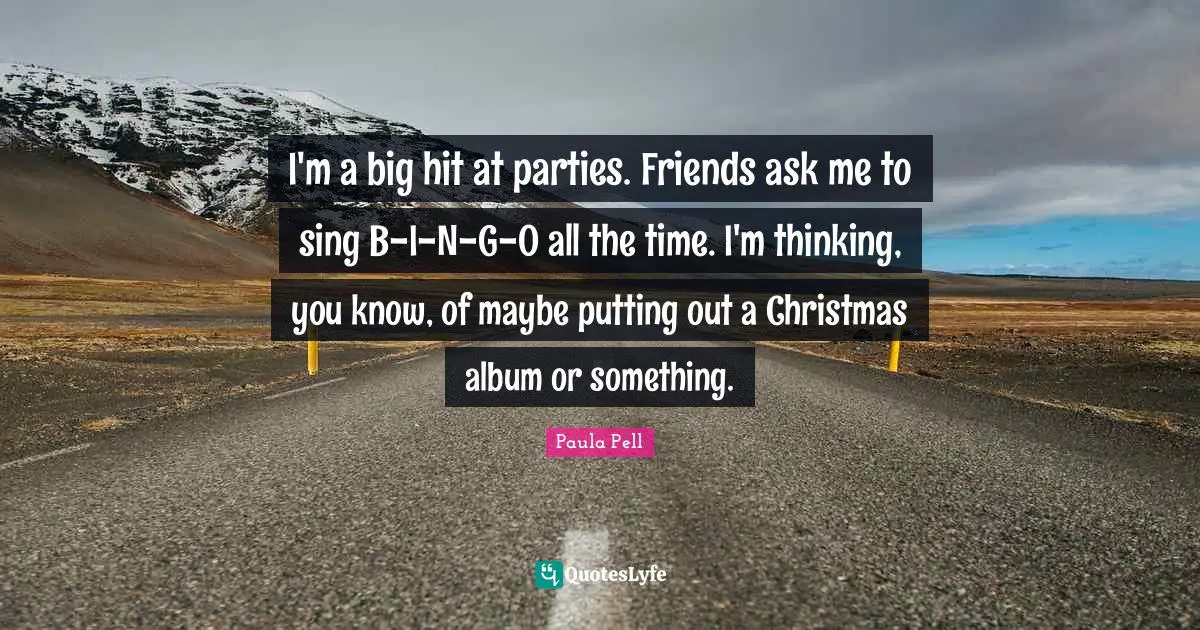 I'm a big hit at parties. Friends ask me to sing B-I-N-G-O all the time. I'm thinking, you know, of maybe putting out a Christmas album or something.