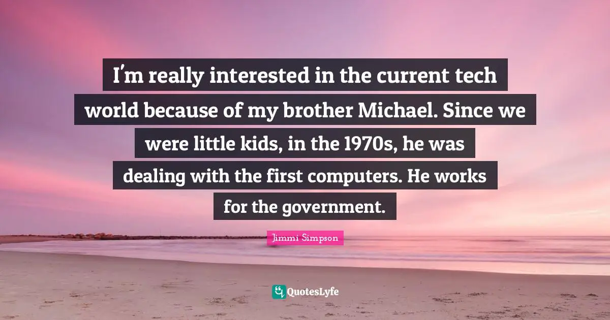 I'm really interested in the current tech world because of my brother Michael. Since we were little kids, in the 1970s, he was dealing with the first computers. He works for the government.