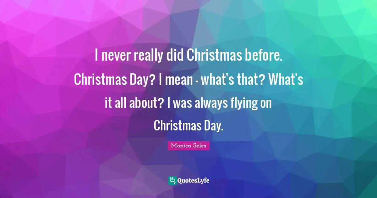 I never really did Christmas before. Christmas Day? I mean - what's that? What's it all about? I was always flying on Christmas Day.